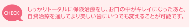 しっかりトータルに保険治療をし、お口の中がキレイになったあと、自費治療を通してより美しい歯にいつでも変えることが可能です。