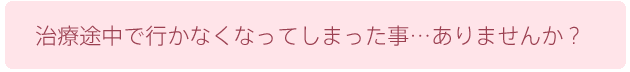 治療途中で行かなくなってしまった事…ありませんか？